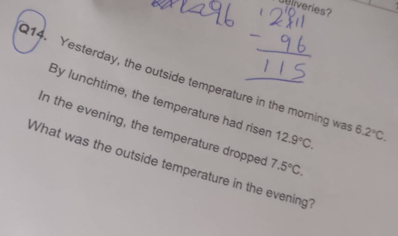 deliveries? 
214. Yesterday, the outside temperature in the morning wa 6.2°C. 
By lunchtime, the temperature had riser 12.9°C. 
In the evening, the temperature dropped 
What was the outside temperature in the evening? 7.5°C.