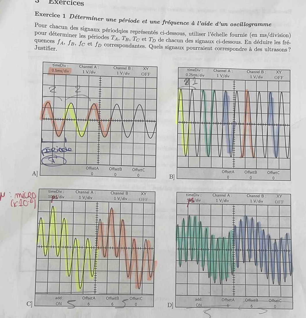 Exércices 
Exercice 1 Déterminer une période et une fréquence à l’aide d’un oscillogramme 
Pour chacun des signaux périodqies représentés ci-dessous, utiliser l'échelle fournie (en ms/division) 
pour déterminer les périodes T_A, T_B, T_C et T_D de chacun des signaux ci-dessous. En déduire les fré- 
quences fA, fB, fC et fD correspondantes. Quels signaux pourraient correspondre à des ultrasons? 
Justifier. 
timeDiv : Channel A : Channel B : XY
0.25ms /div 1 V/div 1 V/div OFF 
OffsetA OffsetB OffsetC 
A 
B]
0 0 0