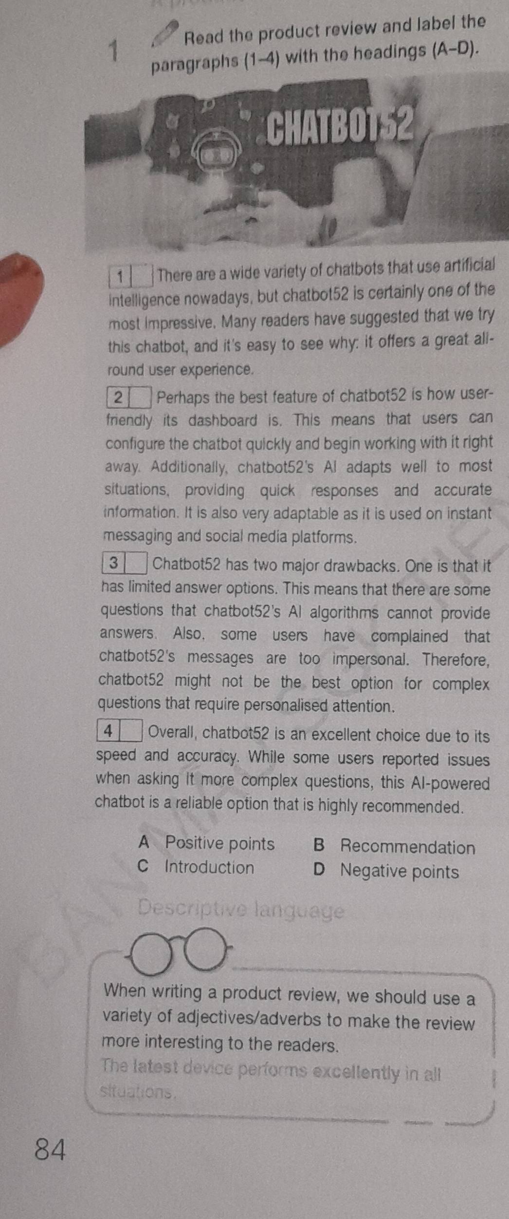 Read the product review and label the
paragraphs (1-4) with the headings (A-D).
1 There are a wide variety of chatbots that use artificial
intelligence nowadays, but chatbot52 is certainly one of the
most impressive. Many readers have suggested that we try
this chatbot, and it's easy to see why: it offers a great all-
round user experience.
2 a Perhaps the best feature of chatbot52 is how user-
friendly its dashboard is. This means that users can
configure the chatbot quickly and begin working with it right
away. Additionally, chatbot52's Al adapts well to most
situations, providing quick responses and accurate
information. It is also very adaptable as it is used on instant
messaging and social media platforms.
3 Chatbot52 has two major drawbacks. One is that it
has limited answer options. This means that there are some
questions that chatbot52's AI algorithms cannot provide
answers. Also, some users have complained that
chatbot52's messages are too impersonal. Therefore,
chatbot52 might not be the best option for complex
questions that require personalised attention.
4 Overall, chatbot52 is an excellent choice due to its
speed and accuracy. While some users reported issues
when asking It more complex questions, this AI-powered
chatbot is a reliable option that is highly recommended.
A Positive points B Recommendation
C Introduction D Negative points
Descriptive language
When writing a product review, we should use a
variety of adjectives/adverbs to make the review
more interesting to the readers.
The latest device performs excellently in all
situations.
84