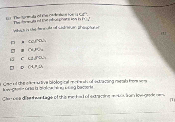 (ii) The formula of the cadmium ion is Cd^(2n). 
The formula of the phosphate ion is PO_4^((3-). 
Which is the formula of cadmium phosphate?
1)
A Cd_2(PO_4)_3
B Cd_2PO_12
C Cd_3(PO_4)_2
D Cd_3P_2O_8
One of the alternative biological methods of extracting metals from very
low-grade ores is bioleaching using bacteria.
Give one disadvantage of this method of extracting metals from low-grade ores. (1)