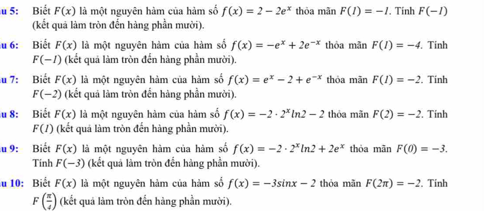 5: Biết F(x) là một nguyên hàm của hàm số f(x)=2-2e^x thỏa mãn F(1)=-1. Tính F(-1)
(kết quả làm tròn đến hàng phần mười). 
u 6: Biết F(x) là một nguyên hàm của hàm số f(x)=-e^x+2e^(-x) thỏa màn F(1)=-4. Tính
F(-1) (kết quả làm tròn đến hàng phần mười). 
u 7: Biết F(x) là một nguyên hàm của hàm số f(x)=e^x-2+e^(-x) thỏa mãn F(1)=-2. Tính
F(-2) (kết quả làm tròn đến hàng phần mười). 
u 8: Biết F(x) là một nguyên hàm của hàm số f(x)=-2· 2^xln 2-2 thóa mãn F(2)=-2. Tính
F(I) (kết quả làm tròn đến hàng phần mười). 
u 9: Biết F(x) là một nguyên hàm của hàm số f(x)=-2· 2^xln 2+2e^x thỏa mãn F(0)=-3. 
Tính F(-3) (kết quả làm tròn đến hàng phần mười). 
u 10: Biết F(x) là một nguyên hàm của hàm số f(x)=-3sin x-2 thỏa mãn F(2π )=-2. Tính
F( π /4 ) (kết quả làm tròn đến hàng phần mười).