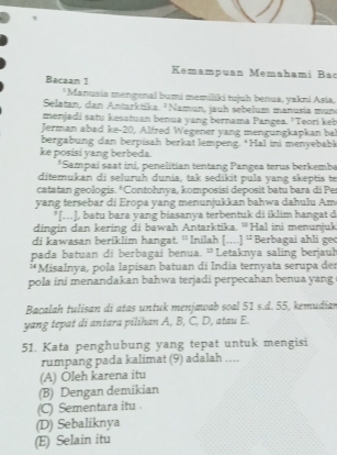 Kemampuan Memahami Bac
Bacaan 1
*Manusia mengenal bumi memiliki tujuh benua, yakni Asia.
Selatan, dan Antarktika, ¹ Namun, jauh sebelum manusia mun
menjadi satu kesatuan benua yang bernama Pangea. "Teori keb
Jerman abad ke- 20, Alfred Wegener yang mengungkapkan ba
bergabung dan berpisah berkat lempeng. *Hal ini menyebabl
ke posisi yang berbeda.
*Sampai saat ini, penelitian tentang Pangea terus berkemba
ditemukan di seluruh dunia, tak sedikit pula yang skeptis te
catatan geologis. *Contohnya, komposisi deposit batu bara di Per
yang tersebar di Eropa yang menunjukkan bahwa dahulu Am
*[..], batu bara yang biasanya terbentuk di iklim hangat d
dingin dan kering di bawah Antarktika. “Hal ini menunjuk
di kawasan beriklim hangat. ' Inilah [... 1^(12) Berbagai ahli geo
pada batuan di berbagai benua. 'Letaknya saling berjauh
*Misalnya, pola lapisan batuan di Índia ternyata serupa der
pola ini menandakan bahwa terjadi perpecahan benua yang
Bacalah tulisan di atas untuk menjawab soal 51 s.d. 55, kemudian
yang tepat di antara pilihan A, B, C, D, atau E.
51. Kata penghubung yang tepat untuk mengisi
rumpang pada kalimat (9) adalah ....
(A) Oleh karena itu
(B) Dengan demikian
(C) Sementara itu .
(D) Sebaliknya
(E) Selain itu