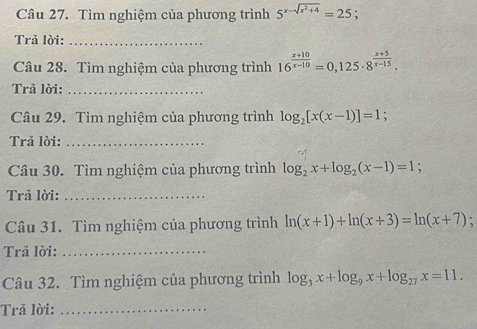 Tìm nghiệm của phương trình 5^(x-sqrt(x^2)+4)=25
Trả lời:_ 
Câu 28. Tìm nghiệm của phương trình 16^(frac x+10)x-10=0,125· 8^(frac x+5)x-15. 
Trả lời:_ 
Câu 29. Tìm nghiệm của phương trình log _2[x(x-1)]=1; 
Trả lời:_ 
Câu 30. Tìm nghiệm của phương trình log _2x+log _2(x-1)=1; 
Trả lời:_ 
Câu 31. Tìm nghiệm của phương trình ln (x+1)+ln (x+3)=ln (x+7); 
Trả lời:_ 
Câu 32. Tìm nghiệm của phương trình log _3x+log _9x+log _27x=11. 
Trả lời:_