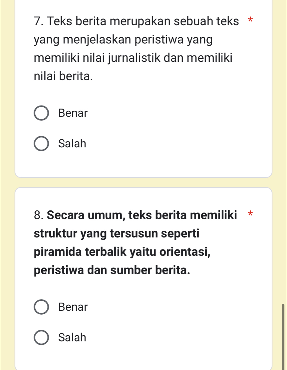 Teks berita merupakan sebuah teks *
yang menjelaskan peristiwa yang
memiliki nilai jurnalistik dan memiliki
nilai berita.
Benar
Salah
8. Secara umum, teks berita memiliki *
struktur yang tersusun seperti
piramida terbalik yaitu orientasi,
peristiwa dan sumber berita.
Benar
Salah