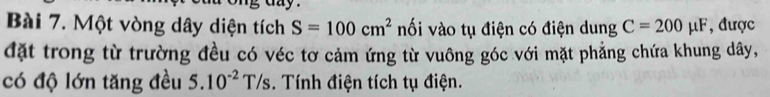 Một vòng dây diện tích S=100cm^2 nối vào tụ điện có điện dung C=200mu F , được 
đặt trong từ trường đều có véc tơ cảm ứng từ vuông góc với mặt phẳng chứa khung dây, 
có độ lớn tăng đều 5.10^(-2)T/s. Tính điện tích tụ điện.