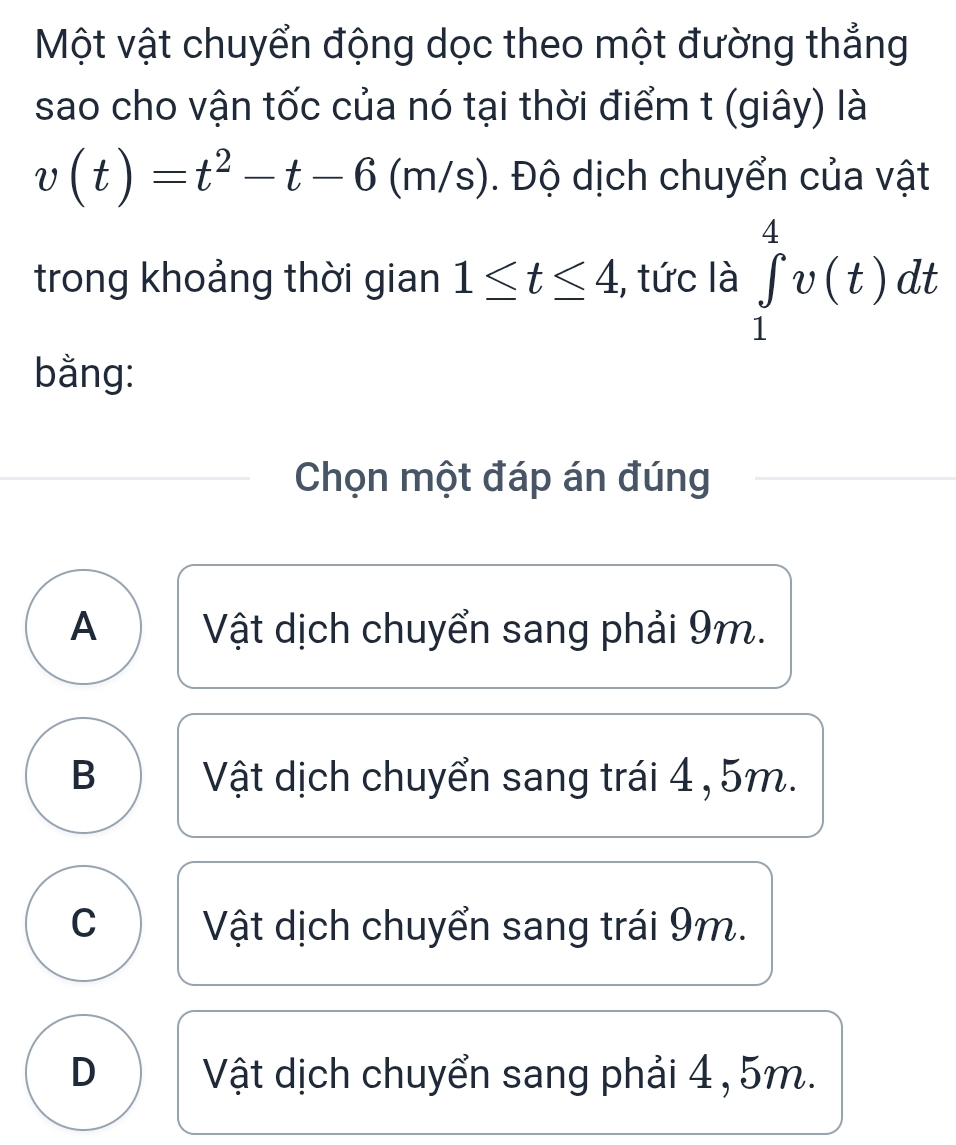 Một vật chuyển động dọc theo một đường thẳng
sao cho vận tốc của nó tại thời điểm t (giây) là
v(t)=t^2-t-6(m/s). Độ dịch chuyển của vật
trong khoảng thời gian 1≤ t≤ 4 , tức là ∈tlimits _1^4v(t)dt
bằng:
Chọn một đáp án đúng
A Vật dịch chuyển sang phải 9m.
B Vật dịch chuyển sang trái 4 , 5m.
C Vật dịch chuyển sang trái 9m.
D Vật dịch chuyển sang phải 4 , 5m.