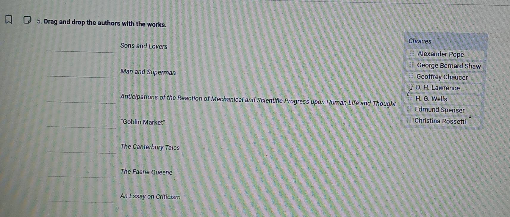 Drag and drop the authors with the works.
Choices
Sons and Lovers Alexander Pope
George Bernard Shaw
Man and Superman Geoffrey Chaucer
D. H. Lawrence
H. G. Wells
Anticipations of the Reaction of Mechanical and Scientific Progress upon Human Life and Thought Edmund Spenser
“Goblin Market”
Christina Rossetti
The Canterbury Tales
The Faerie Queene
An Essay on Criticism