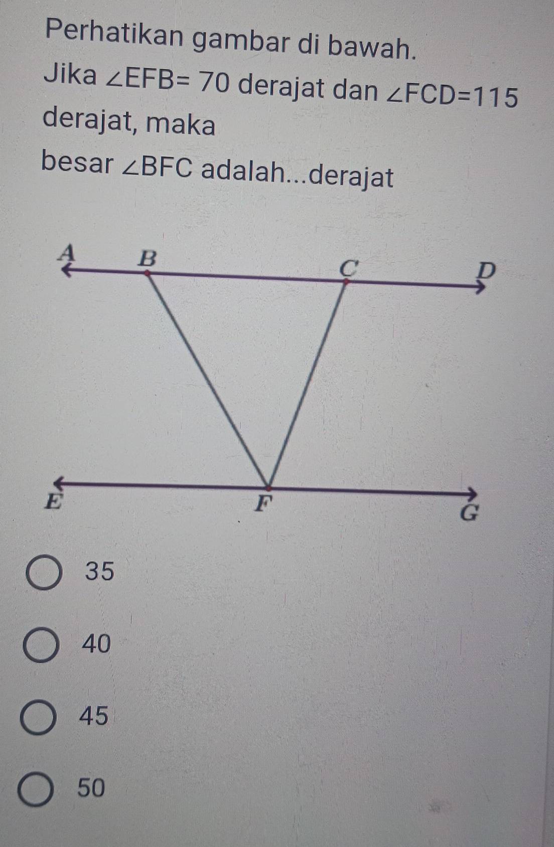 Perhatikan gambar di bawah.
Jika ∠ EFB=70 derajat dan ∠ FCD=115
derajat, maka
besar ∠ BFC adalah...derajat
35
40
45
50