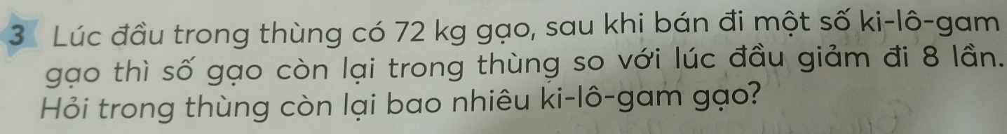 Lúc đầu trong thùng có 72 kg gạo, sau khi bán đi một số ki-lô-gam 
gạo thì số gạo còn lại trong thùng so với lúc đầu giảm đi 8 lần. 
Hỏi trong thùng còn lại bao nhiêu ki-lô-gam gạo?