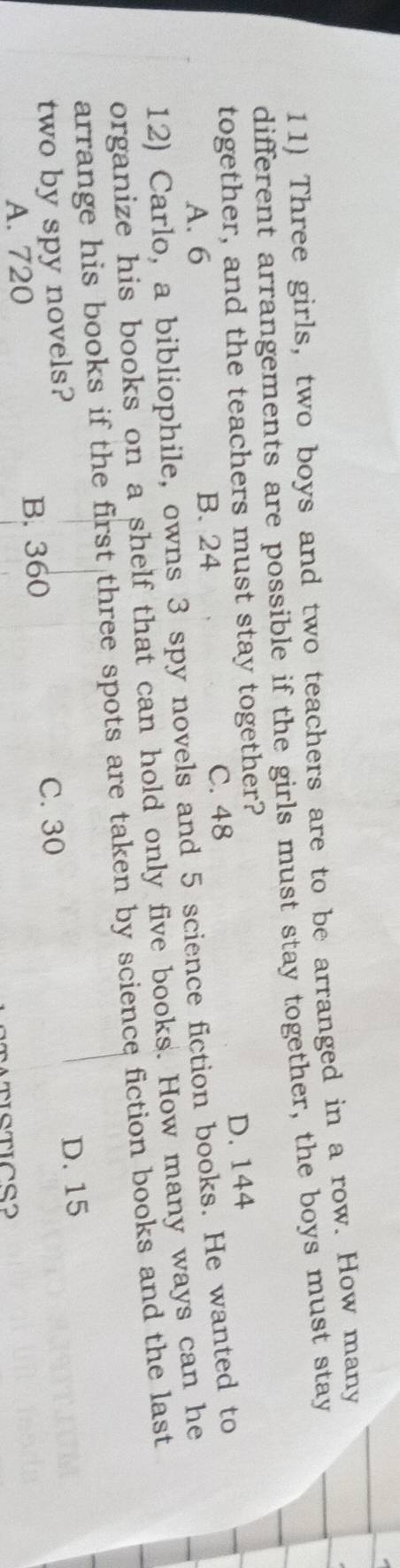 Three girls, two boys and two teachers are to be arranged in a row. How many
different arrangements are possible if the girls must stay together, the boys must stay
together, and the teachers must stay together?
D. 144
A. 6 B. 24 C. 48
12) Carlo, a bibliophile, owns 3 spy novels and 5 science fiction books. He wanted to
organize his books on a shelf that can hold only five books. How many ways can he
arrange his books if the first three spots are taken by science fiction books and the last
two by spy novels?
C. 30 D. 15
A. 720 B. 360
MTISTICS