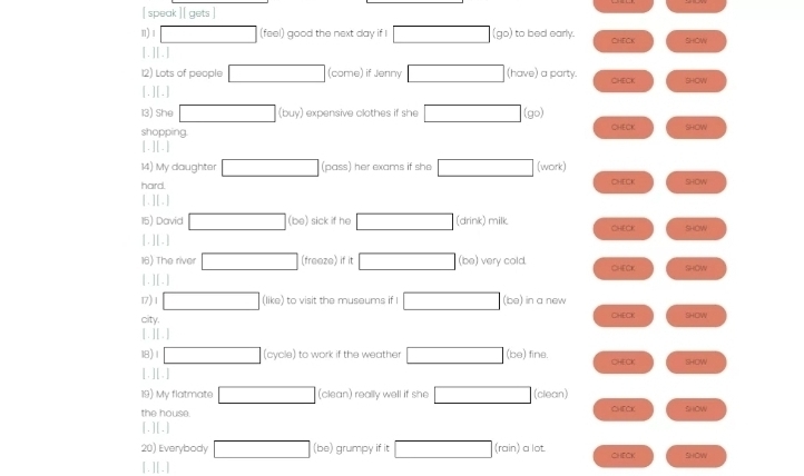 [ speak ][ gets ] 
n) 1 □ (feel) good the next day if □ (go) to bed early. CHECK SHCW 
[.][.] 
12) Lots of people □ (come) if Jenny □ (have) a party CHECK SHOW 
[.][.] 
13) She □ (buy) I expensive clothes if she □ (go) 
shopping CHECK SHOW 
|.||. 
14) My daughter □ (pass) her exams if she □ (work) 
hard. CHECK SHOW 
[.][.] 
15) David □ (be) sick if he □ (drink) milk 
[.] [.] CHECK SHOW 
16) The river □ (freeze) if it □ (be) very cold CHECK SHOW 
[ . ][ . ] 
17) 1 □ (like) to visit the museums if I □ (be) in a new 
city, CHECK SHOW 
[ . ] [ . ] 
18) 1 □ cycle I to work if the weather □ (be) fine. CHECK SHOW 
[. ][.] 
19) My flatmate □ (clean) really well if she □ (clean) 
the house. CHFCK SHOW 
[.][.] 
20) Everybody □ (b ) grumpy if it □ (rain) a lot. CHECK SIHONV 
[.][.]