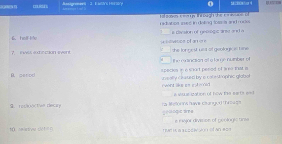 GIGNMENTS COURSES Attrempt 1 of 3 Assignment - 2. Earth's History SECION t or 4 QUESTION
releases energy through the emission of
radiation used in dating fossils and rocks
3
6. half-life a division of geologic time and a
subdivision of an era
2
7. mass extinction event the longest unit of geological time
q the extinction of a large number of
8.period species in a short period of time that is
usually caused by a catastrophic global
event like an asteroid
a visualization of how the earth and
9. radioactive decay its lifeforms have changed through
geologic time
a major division of geologic time
10. relative dating that is a subdivision of an eon