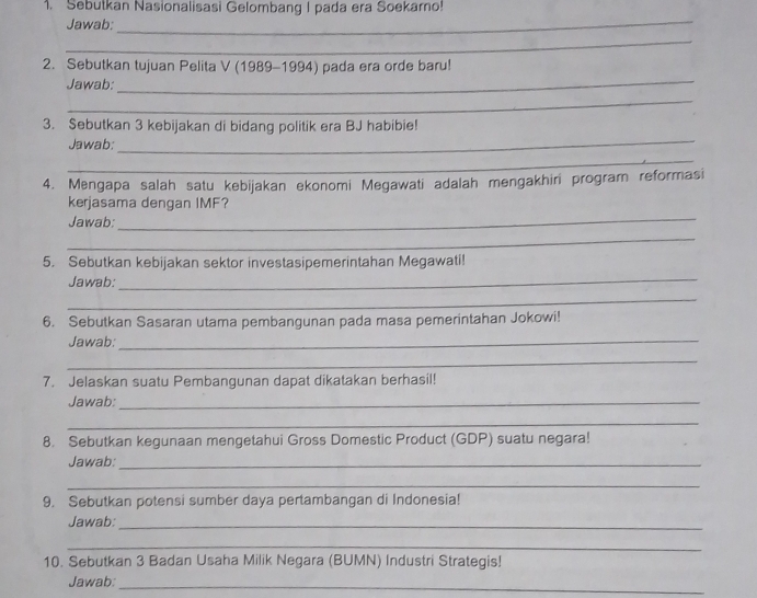 Sebutkan Nasionalisasi Gelombang I pada era Soekarno! 
Jawab: 
_ 
_ 
2. Sebutkan tujuan Pelita V (1989-1994) pada era orde baru! 
Jawab: 
_ 
_ 
3. Sebutkan 3 kebijakan di bidang politik era BJ habibie! 
Jawab:_ 
_ 
4. Mengapa salah satu kebijakan ekonomi Megawati adalah mengakhiri program reformasi 
kerjasama dengan IMF? 
Jawab: 
_ 
_ 
5. Sebutkan kebijakan sektor investasipemerintahan Megawati! 
Jawab:_ 
_ 
6. Sebutkan Sasaran utama pembangunan pada masa pemerintahan Jokowi! 
Jawab:_ 
_ 
7. Jelaskan suatu Pembangunan dapat dikatakan berhasil! 
Jawab:_ 
_ 
8. Sebutkan kegunaan mengetahui Gross Domestic Product (GDP) suatu negara! 
Jawab:_ 
_ 
9. Sebutkan potensi sumber daya pertambangan di Indonesia! 
Jawab:_ 
_ 
10. Sebutkan 3 Badan Usaha Milik Negara (BUMN) Industri Strategis! 
Jawab:_