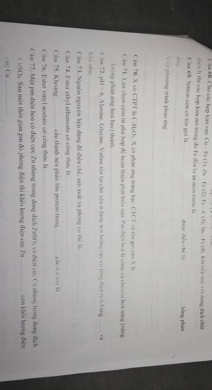 Cầu 68. Cho các hợp kim sau Cu — Fe (1), Zn — Fe (2); Fe -C (3), Sn - Fe (4) Khi tiếp xùc với dung dịch chất 
điện l thị các hợp kim mà trong đó Fc đều bị ăn mòn trước là_ 
Cầu 69, Nitron còn có tên gọi là_ _bǎng phán 
được điều chế từ 
ing_ 
Việt phương trình phản ứng 
_ 
_ 
_ 
Câu 70, X có CTPT là C₃H₆O₂ X có phân ứng tráng bạc CTCT và tên gọi của X là 
Câu 71, Lựa chọn cụm từ phù hợp đề hoàn thiện phát biểu sau Pin điện hoá là công cụ chuyên hoá năng (năng 
hương phản ứng hoá học) thành_ 
Câu 72. pH≌ 6 , Alanine, Glycine, Valine tồn tại chủ yêu ở dạng ion lưỡng cực có tổng điện tích bằng _và 
háu như_ 
Câu 73. Nguồn nguyên liệu dùng đề điều chế, sản xuất xã phòng có thể là_ 
Câu 74. Ester ethyl ethanoate có công thức là_ 
Câu 75, Khoảng _cầu thành nên phân lớn protein trong_ ,các a a này là 
Cầu 76. Ester vinyl acetate có công thức là_ 
Cầu 77. Một pin điện hoá có điện cực Zn nhủng trong dung dịch ZnSO4 và điện cực Cu nhủng trong dung dịch 
CuSO4. Sau một thời gian pin đó phóng điện thì khối lượng điện cực Zn _còn khôi lượng điện 
cực Cu_