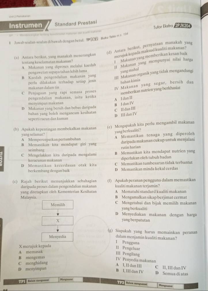 Uni 2 Pemakanan
Instrumen Standard Prestasi
' Mimbncargkan tnling lesalsmatan makarian dan trald makaran Tutor Ekstra / 2PJK204
1 Jawab soalan-soalan di bawah dengan betul. TP€G£ Buku Teks m.s. 194
(d) Antara berikut, pernyataan manakah yang
(a) Antara berikut, yang manakah menerangkan
merujuk kepada maksud kualiti makanan?
tentang keselamatan makanan?
I Makanan yang memberikan kesan baik
A Makanan yang diproses melalui kaedah
II Makanan yang mempunyai nilai harga
pengawetan supaya tahan lebih lama
yang mahal
B Kaedah pengendalian makanan yang
III Makanan organik yang tidak mengandungi
perlu dilakukan terhadap setiap jenis bahan kimia
makanan dalam tin
IV Makanan yang segar, bersih dan
C Penjagaan yang rapi semasa proses
memberikan nutrien yang berkhasiat
pengendalian makanan, iaitu ketika
A I dan II
menyimpan makanan
B I dan IV
D Makanan yang bersih dan bebas daripada C II dan III
bahan yang boleh mengancam kesihatan
D III dan IV
seperti racun dan kuman
(b) Apakah kepentingan membekalkan makanan (e) Mengapakah kita perlu mengambil makanan
yang berkualiti?
yang selamat?
A Mempercepatkan pertumbuhan A Memastikan tenaga yang diperoleh
daripada makanan cukup untuk menjalani
B Memastikan kita mendapat gizi yang rutin harian
seimbang
C Mengelakkan kita daripada mengalami B Memastikan kita mendapat nutrien yang
keracunan makanan diperlukan oleh tubuh badan
D Memastikan kecerdasan otak kita C Memastikan tumbesaran tidak terbantut
berkembang dengan baik D Memastikan minda kekal cerdas
(c) Rajah berikut menunjukkan sebahagian (f) Apakah peranan pengguna dalam memastikan
daripada proses dalam pengendalian makanan kualiti makanan terjamin?
yang ditetapkan oleh Kementerian Kesihatan A Mematuhi standard kualiti makanan
Malaysia. B Mengamalkan sikap berjimat cermat
Memilih C Mengetahui dan bijak memilih makanan
yang berkualiti
D Menyediakan makanan dengan harga
X yang berpatutan
(g) Siapakah yang harus memainkan peranan
Menyedia dalam menjamin kualiti makanan?
I Pengguna
X merujuk kepada
II Pengeluar
A memasak
III Pengilang
B mengemas
IV Penyedia makanan
A I, II dan III
C menghidang C II, III dan IV
D menyimpan
B I, III dan IV D Semua di atas
T 2 Belum manguesai Menguasai
TP2 Belum manguaszi Monguasai