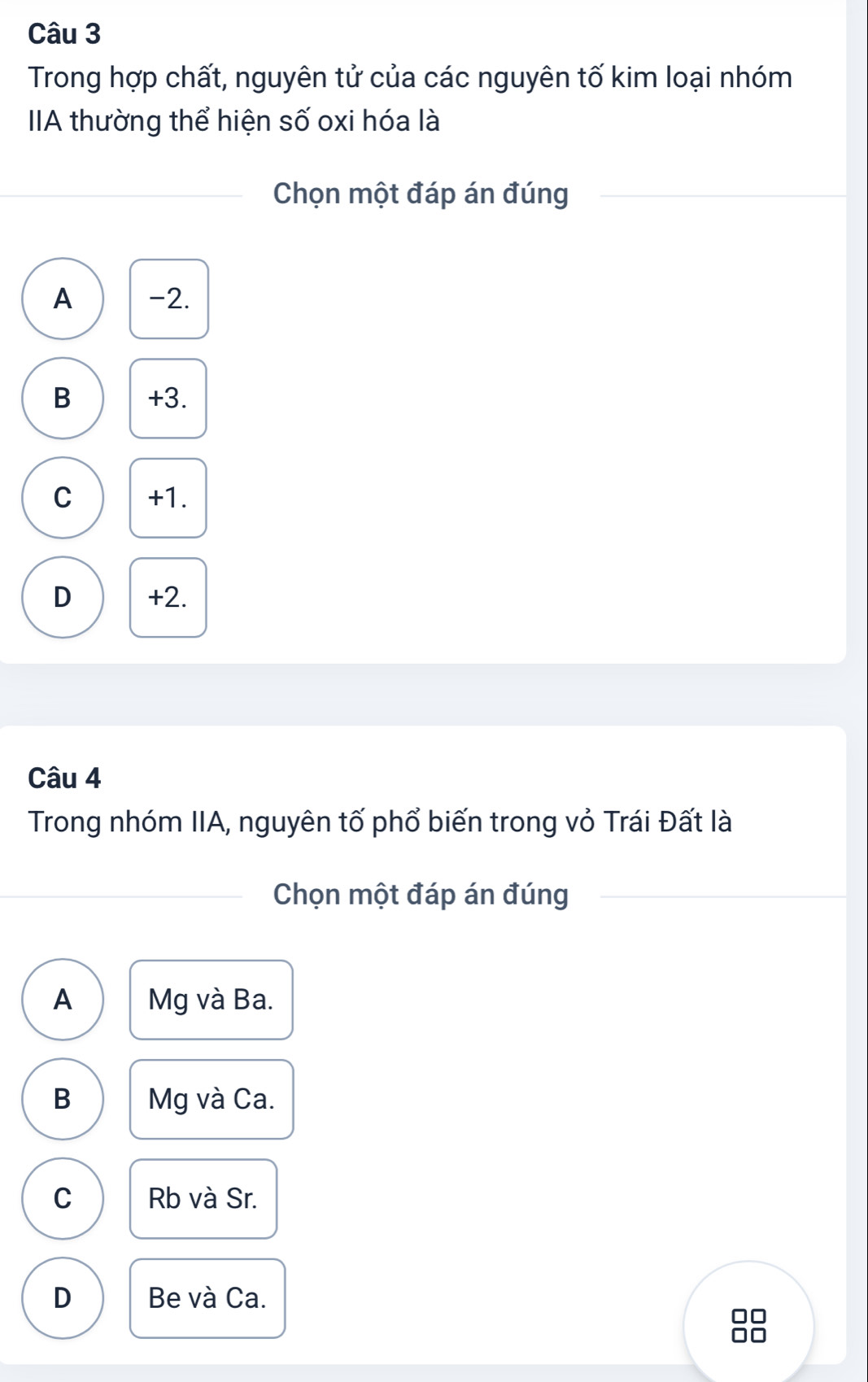 Trong hợp chất, nguyên tử của các nguyên tố kim loại nhóm
IIA thường thể hiện số oxi hóa là
Chọn một đáp án đúng
A -2.
B +3.
C +1.
D +2.
Câu 4
Trong nhóm IIA, nguyên tố phổ biến trong vỏ Trái Đất là
Chọn một đáp án đúng
A Mg và Ba.
B Mg và Ca.
C Rb và Sr.
D Be và Ca.