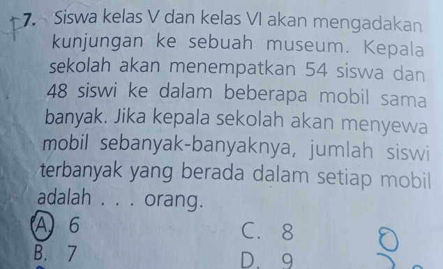 Siswa kelas V dan kelas VI akan mengadakan
kunjungan ke sebuah museum. Kepala
sekolah akan menempatkan 54 siswa dan
48 siswi ke dalam beberapa mobil sama
banyak. Jika kepala sekolah akan menyewa
mobil sebanyak-banyaknya, jumlah siswi
terbanyak yang berada dalam setiap mobil
adalah . . . orang.
A 6 C. 8
B. 7 D. 9