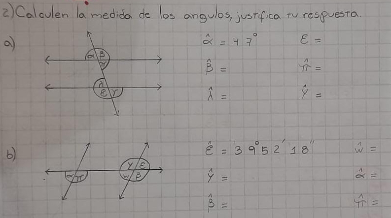 Calculen la medida de los angulos, justifica to respuesta.
a
widehat alpha =47° varepsilon =
widehat beta =
frac 11=
widehat lambda =
overset wedge y=
b)
hat varepsilon =39°52'18'' overset wedge w=
hat yy=
widehat alpha =
widehat beta =
 1/T =