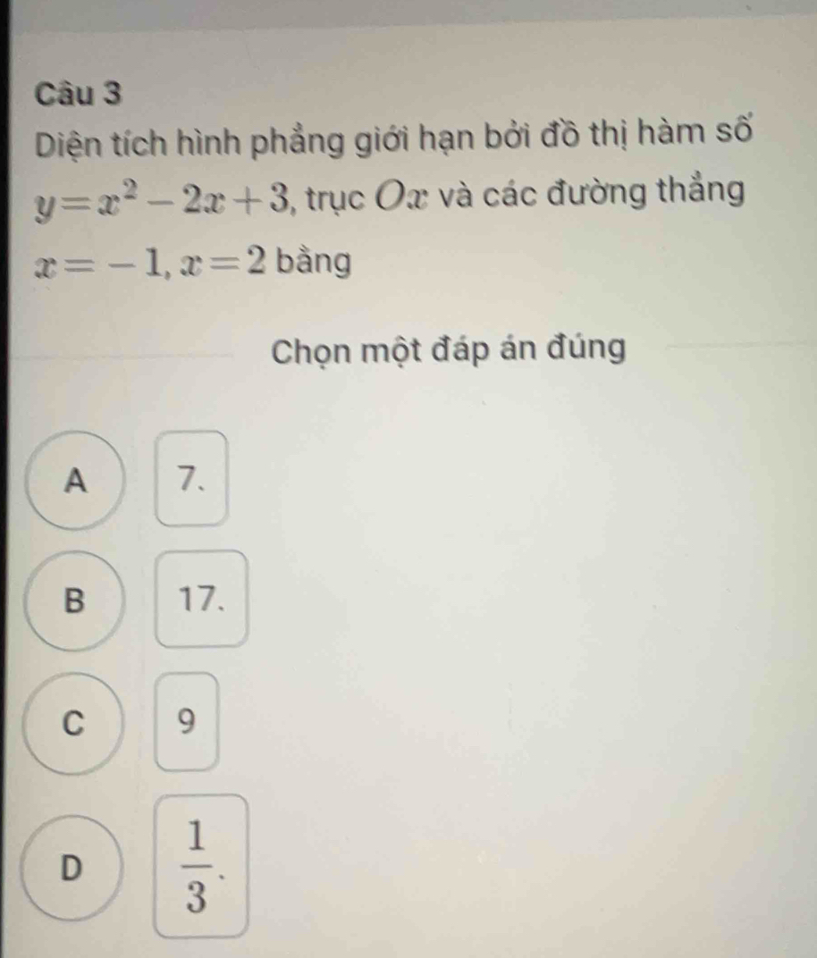 Diện tích hình phẳng giới hạn bởi đồ thị hàm số
y=x^2-2x+3 , trục Ox và các đường thắng
x=-1, x=2 bằng
Chọn một đáp án đúng
A 7.
B 17.
C 9
D  1/3 .