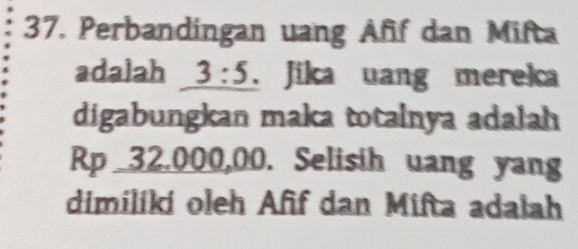 Perbandingan uang Aff dan Mifta 
adalah 3:5. Jika uang mereka 
digabungkan maka totalnya adalah
Rp _ 32,000,00. Selisih uang yang 
dimiliki oleh Afif dan Mifta adaiah