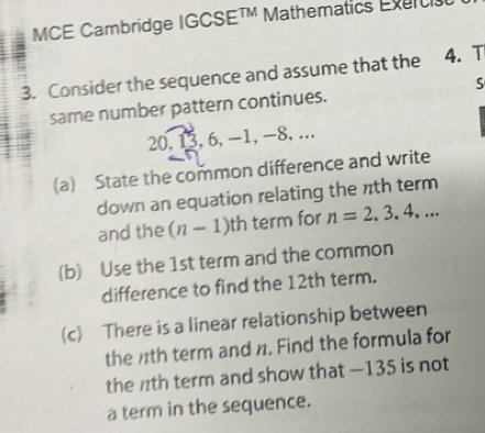 MCE Cambridge IGCSE^(TM) Mathematics Exerc 
3. Consider the sequence and assume that the 4. T 
same number pattern continues. S
20, 13, 6, -1, -8,. 
(a) State the common difference and write 
down an equation relating the nth term 
and the (n-1) 17 h term for n=2,3,4,... 
(b) Use the 1st term and the common 
difference to find the 12th term. 
(c) There is a linear relationship between 
the 1th term and n. Find the formula for 
the nth term and show that — 135 is not 
a term in the sequence.