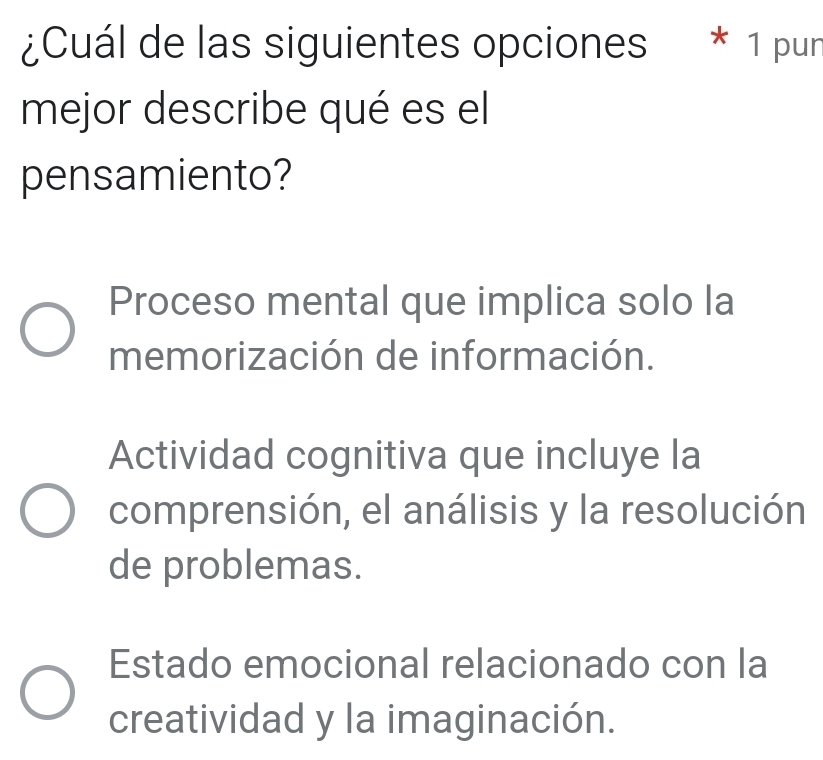 ¿Cuál de las siguientes opciones * 1 pur
mejor describe qué es el
pensamiento?
Proceso mental que implica solo la
memorización de información.
Actividad cognitiva que incluye la
comprensión, el análisis y la resolución
de problemas.
Estado emocional relacionado con la
creatividad y la imaginación.