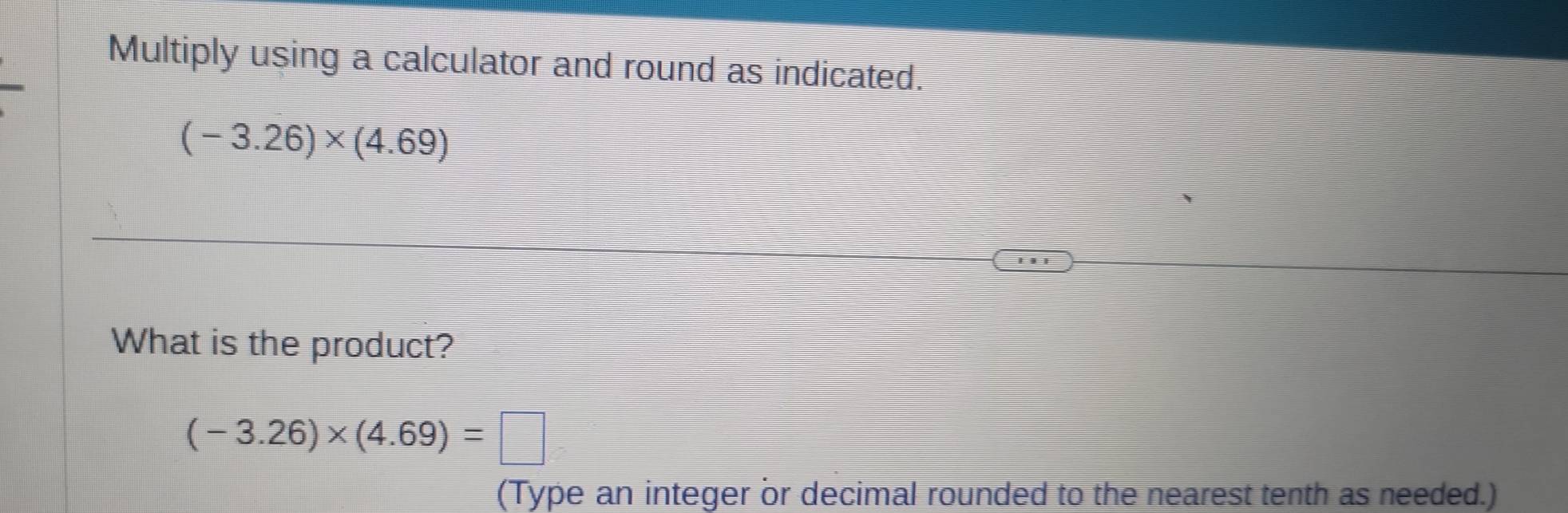 Multiply using a calculator and round as indicated.
(-3.26)* (4.69)
What is the product?
(-3.26)* (4.69)=□
(Type an integer or decimal rounded to the nearest tenth as needed.)