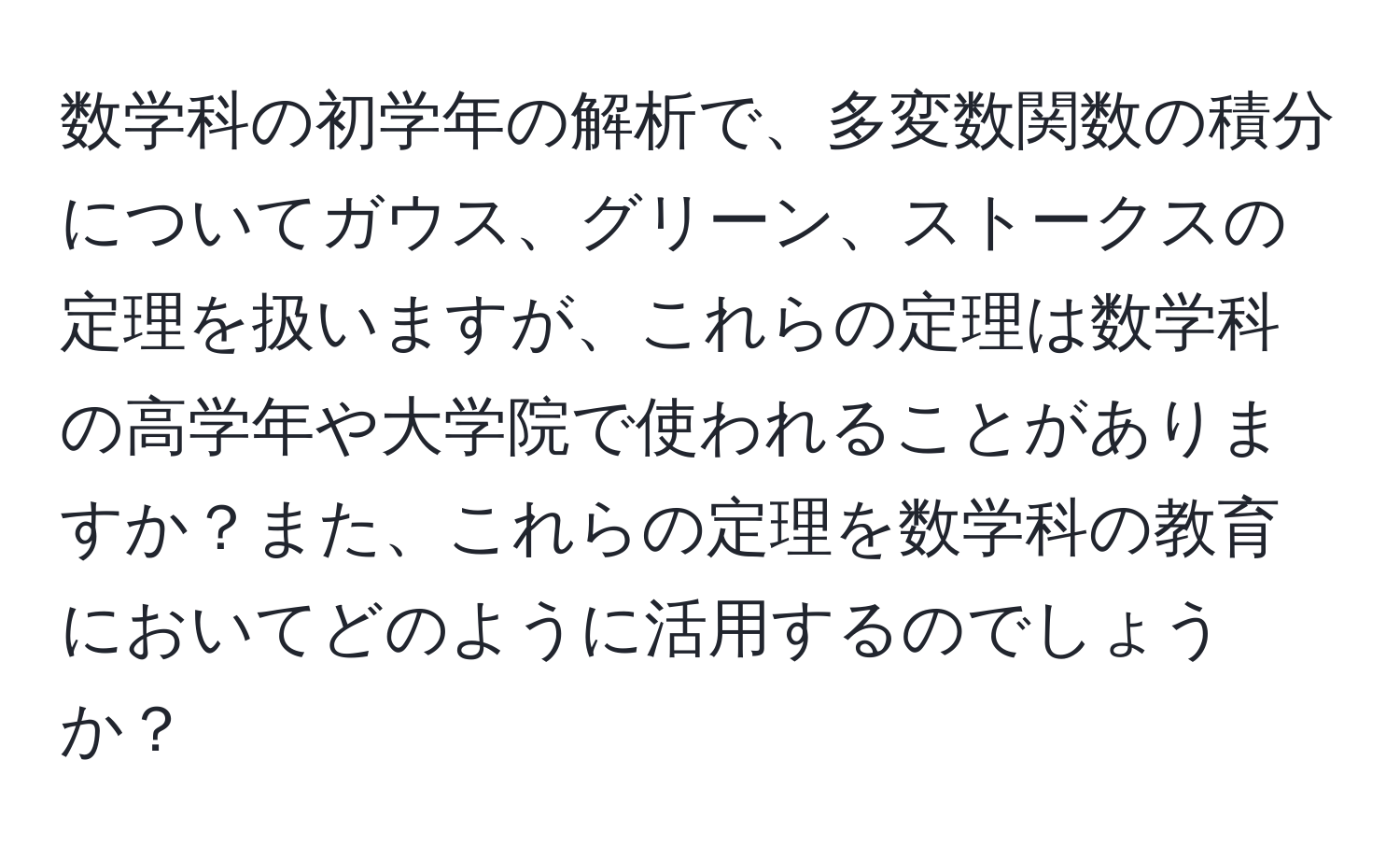 数学科の初学年の解析で、多変数関数の積分についてガウス、グリーン、ストークスの定理を扱いますが、これらの定理は数学科の高学年や大学院で使われることがありますか？また、これらの定理を数学科の教育においてどのように活用するのでしょうか？