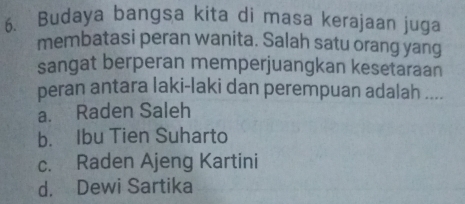 Budaya bangsa kita di masa kerajaan juga
membatasi peran wanita. Salah satu orang yang
sangat berperan memperjuangkan kesetaraan
peran antara laki-laki dan perempuan adalah ....
a. Raden Saleh
b. Ibu Tien Suharto
c. Raden Ajeng Kartini
d. Dewi Sartika