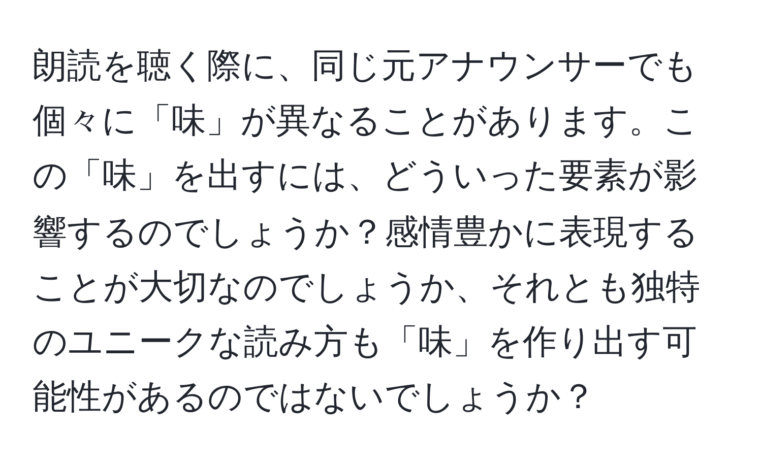 朗読を聴く際に、同じ元アナウンサーでも個々に「味」が異なることがあります。この「味」を出すには、どういった要素が影響するのでしょうか？感情豊かに表現することが大切なのでしょうか、それとも独特のユニークな読み方も「味」を作り出す可能性があるのではないでしょうか？