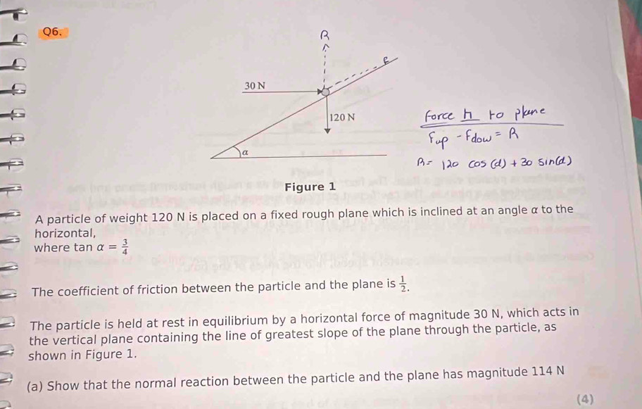 Figure 1 
A particle of weight 120 N is placed on a fixed rough plane which is inclined at an angle α to the 
horizontal, 
where tan alpha = 3/4 
The coefficient of friction between the particle and the plane is  1/2 . 
The particle is held at rest in equilibrium by a horizontal force of magnitude 30 N, which acts in 
the vertical plane containing the line of greatest slope of the plane through the particle, as 
shown in Figure 1. 
(a) Show that the normal reaction between the particle and the plane has magnitude 114 N
(4)