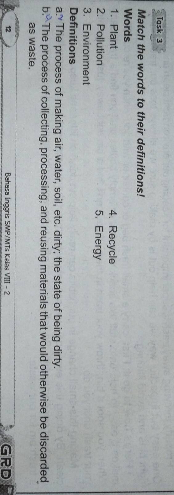 Task 3 
Match the words to their definitions! 
Words 
1. Plant 4. Recycle 
2. Pollution 5. Energy 
3. Environment 
Definitions 
a. The process of making air, water, soil, etc. dirty; the state of being dirty. 
b. The process of collecting, processing, and reusing materials that would otherwise be discarded 
as waste. 
12 Bahasa Inggris SMP/MTs Kelas VIII - 2 GRD