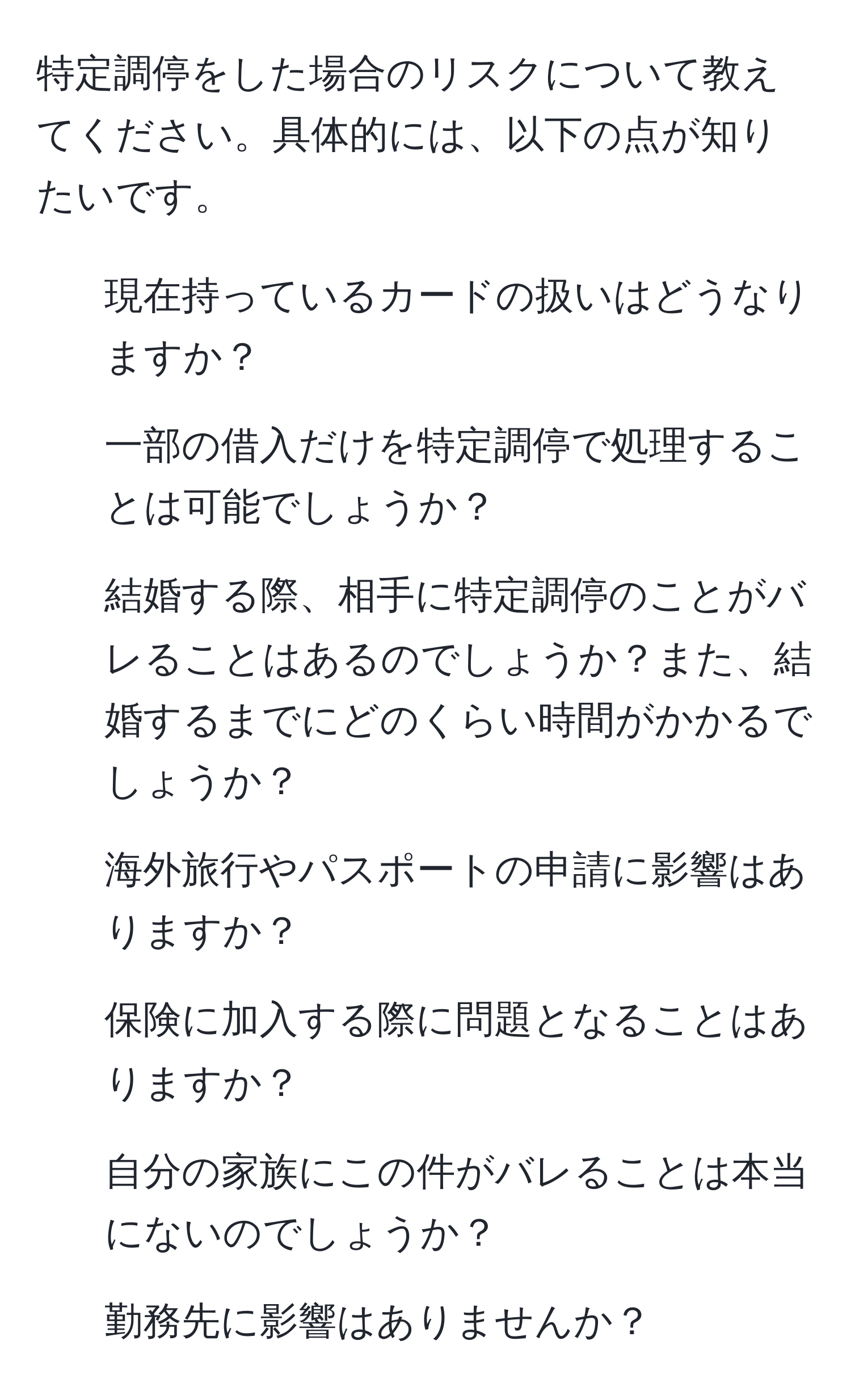 特定調停をした場合のリスクについて教えてください。具体的には、以下の点が知りたいです。
- 現在持っているカードの扱いはどうなりますか？
- 一部の借入だけを特定調停で処理することは可能でしょうか？
- 結婚する際、相手に特定調停のことがバレることはあるのでしょうか？また、結婚するまでにどのくらい時間がかかるでしょうか？
- 海外旅行やパスポートの申請に影響はありますか？
- 保険に加入する際に問題となることはありますか？
- 自分の家族にこの件がバレることは本当にないのでしょうか？
- 勤務先に影響はありませんか？