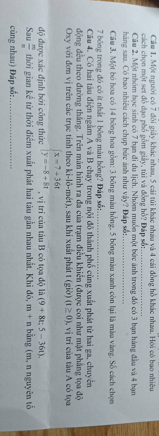 Một người có 7 đôi giầy khác nhau, 5 cái túi khác nhau và 4 cái đồng hồ khác nhau. Hỏi có bao nhiêu 
cách chọn một set đồ dạo phố gồm giầy, túi và đồng hồ? Đáp số:_ 
Câu 2. Một nhóm học sinh có 7 bạn đi du lịch. Nhóm muốn một bức ảnh trong đó có 3 bạn hàng đầu và 4 bạn 
hàng sau. Có bao nhiêu cách chụp bức ảnh như vậy? Đáp số:_ 
Câu 3. Một bó hoa có 14 bông hoa gồm: 3 bông màu hồng, 5 bông màu xanh còn lại là màu vàng. Số cách chọn
7 bông trong đó có ít nhất 1 bông màu hồng? Đáp số:_ 
Câu 4. Có hai tàu điện ngầm A và B chạy trong nội đô thành phố cùng xuất phát từ hai ga, chuyển 
động đều theo đường thăng. Trên màn hình ra đa của trạm điều khiền (được coi như mặt phẳng tọa độ 
Oxy với đơn vị trên các trục tính theo ki-lô-mét), sau khi xuất phát t (giờ) (t≥ 0) 0, vị trí của tàu A có tọa
beginarrayl x=7+36t y=-8+8tendarray.
độ được xác định bởi công thức , vị trí của tàu B có tọa độ là (9+8t;5-36t). 
Sau  m/n  thời gian kể từ thời điểm xuất phát hai tàu gần nhau nhất. Khi đó, m+n bằng (m, n nguyên tố 
cùng nhau) Đáp số:_