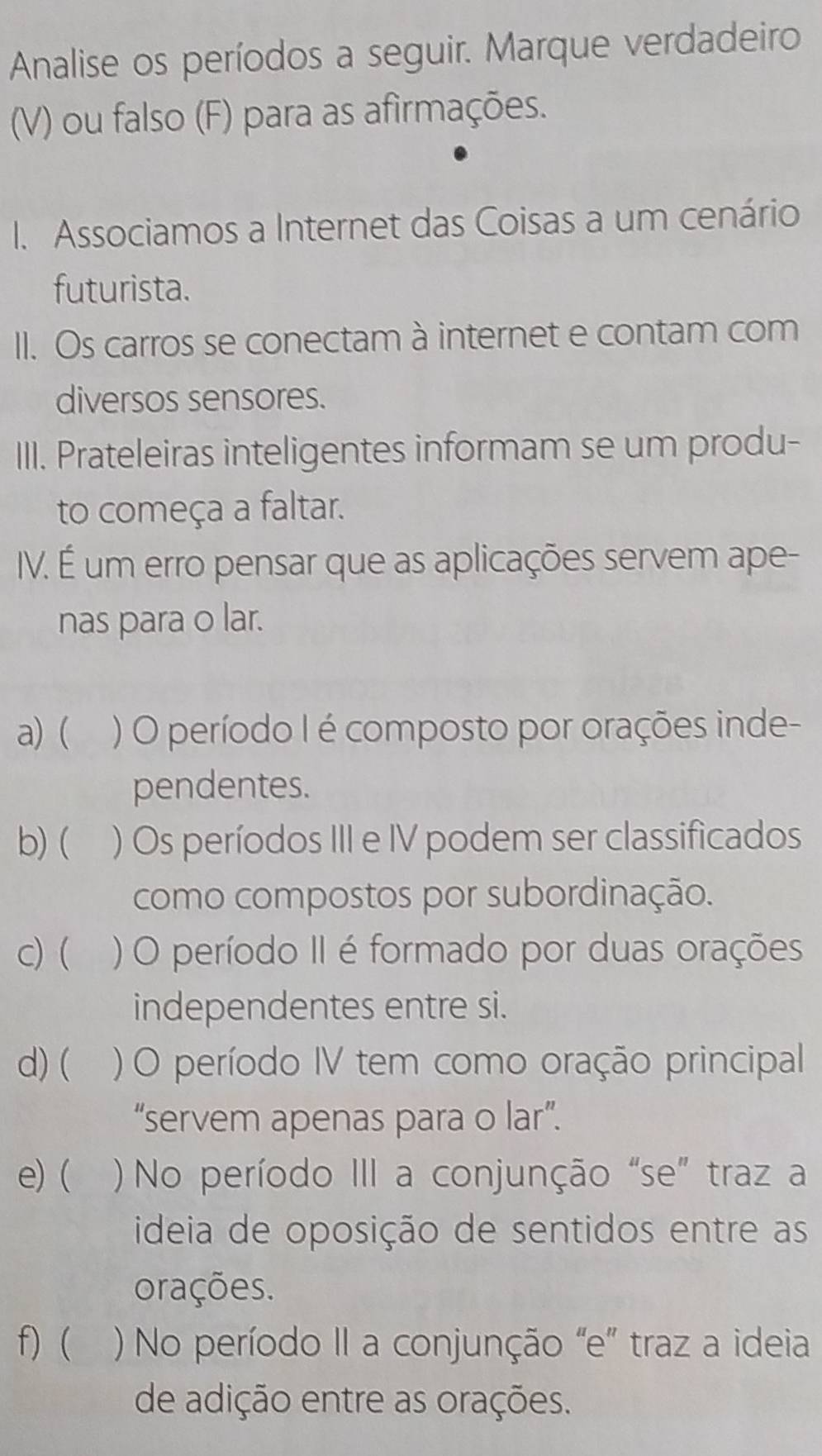 Analise os períodos a seguir. Marque verdadeiro
(V) ou falso (F) para as afirmações.
I. Associamos a Internet das Coisas a um cenário
futurista.
II. Os carros se conectam à internet e contam com
diversos sensores.
III. Prateleiras inteligentes informam se um produ-
to começa a faltar.
IV. É um erro pensar que as aplicações servem ape-
nas para o lar.
a) ( ) O período I é composto por orações inde-
pendentes.
b)( ) Os períodos III e IV podem ser classificados
como compostos por subordinação.
c) ( ) O período II é formado por duas orações
independentes entre si.
d) ( ) O período IV tem como oração principal
“servem apenas para o lar”.
e) ( ) No período III a conjunção “se” traz a
ideia de oposição de sentidos entre as
orações.
f) ( ) No período II a conjunção “e” traz a ideia
de adição entre as orações.