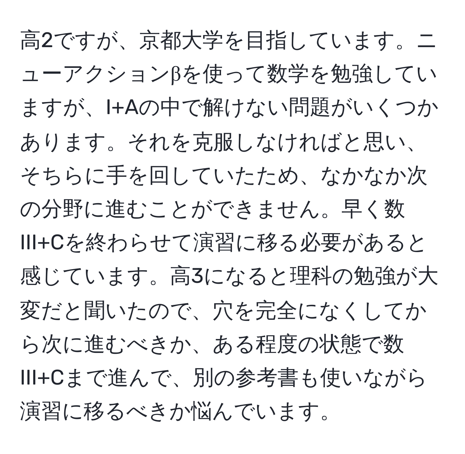 高2ですが、京都大学を目指しています。ニューアクションβを使って数学を勉強していますが、I+Aの中で解けない問題がいくつかあります。それを克服しなければと思い、そちらに手を回していたため、なかなか次の分野に進むことができません。早く数III+Cを終わらせて演習に移る必要があると感じています。高3になると理科の勉強が大変だと聞いたので、穴を完全になくしてから次に進むべきか、ある程度の状態で数III+Cまで進んで、別の参考書も使いながら演習に移るべきか悩んでいます。