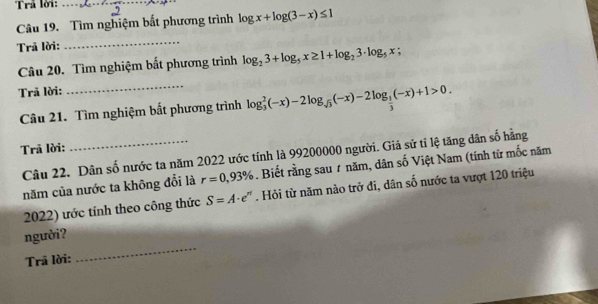 Trả lời:_ 
Câu 19. Tìm nghiệm bắt phương trình log x+log (3-x)≤ 1
Trã lời: 
_ 
Câu 20. Tìm nghiệm bắt phương trình log _23+log _5x≥ 1+log _23· log _5x;
Trã lời: 
_ 
Câu 21. Tìm nghiệm bất phương trình log _3^(2(-x)-2log _sqrt(3))(-x)-2log _ 1/3 (-x)+1>0. 
Trã lời: 
Câu 22. Dân số nước ta năm 2022 ước tính là 99200000 người. Giả sử tỉ lệ tăng dân số hằng 
năm của nước ta không đổi là r=0,93%. Biết rằng sau # năm, dân số Việt Nam (tính từ mốc năm 
2022) ước tính theo công thức S=A· e^n. Hỏi từ năm nào trở đi, dân số nước ta vượt 120 triệu 
người? 
Trã lời: 
_