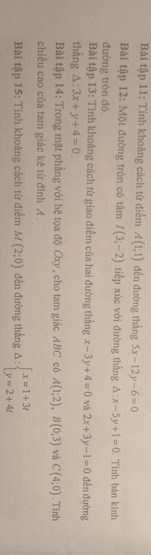 Bài tập 11: Tính khoảng cách từ điểm A(1;1) đến đường thẳng 5x-12y-6=0
Bài tập 12: Một đường tròn có tâm I(3;-2) tiếp xúc với đường thẳng △ :x-5y+1=0. Tính bán kính 
đường tròn đó. 
Bài tập 13: Tính khoảng cách từ giao điểm của hai đường thẳng x-3y+4=0 và 2x+3y-1=0 đến đường 
thẳng △ :3x+y+4=0. 
Bài tập 14: Trong mặt phẳng với hệ tọa độ Oxy, cho tam giác ABC có A(1;2), B(0;3) và C(4;0). Tính 
chiều cao của tam giác kẻ từ đỉnh A. 
Bài tập 15: Tính khoảng cách từ điểm M(2;0) đến đường thẳng Delta :beginarrayl x=1+3t y=2+4tendarray.