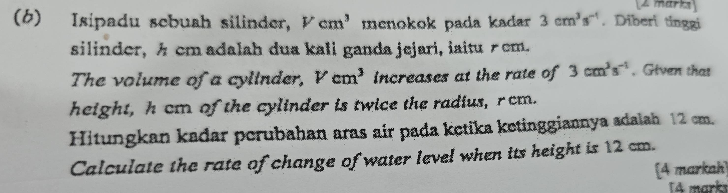 (6) Isipadu sebuah silinder, Vcm^3 menokok pada kadar 3cm^3s^(-1). Diberi tinggi 
silinder, h cm adalah dua kali ganda jejari, iaitu ≠cm. 
The volume of a cylinder, Vcm^3 increases at the rate of 3cm^3s^(-1). Given that 
height, hcm of the cylinder is twice the radius, rcm. 
Hitungkan kadar perubahan aras air pada ketika ketinggiannya adalah 12 cm. 
Calculate the rate of change of water level when its height is 12 cm. 
[A markah) 
[4 marks