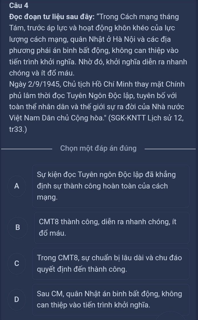 Đọc đoạn tư liệu sau đây: “Trong Cách mạng tháng
Tám, trước áp lực và hoạt động khôn khéo của lực
lượng cách mạng, quân Nhật ở Hà Nội và các địa
phương phái án binh bất động, không can thiệp vào
tiến trình khởi nghĩa. Nhờ đó, khởi nghĩa diễn ra nhanh
chóng và ít đổ máu.
Ngày 2/9/1945, Chủ tịch Hồ Chí Minh thay mặt Chính
phủ lâm thời đọc Tuyên Ngôn Độc lập, tuyên bố với
toàn thể nhân dân và thế giới sự ra đời của Nhà nước
Việt Nam Dân chủ Cộng hòa.' (SGK-KNTT Lịch sử 12,
tr33.)
Chọn một đáp án đúng
Sự kiện đọc Tuyên ngôn Độc lập đã khẳng
A định sự thành công hoàn toàn của cách
mạng.
CMT8 thành công, diễn ra nhanh chóng, ít
B đổ máu.
C Trong CMT8, sự chuẩn bị lâu dài và chu đáo
quyết định đến thành công.
Sau CM, quân Nhật án binh bất động, không
D
can thiệp vào tiến trình khởi nghĩa.