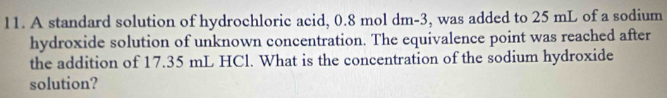 A standard solution of hydrochloric acid, 0.8 mol dm-3, was added to 25 mL of a sodium 
hydroxide solution of unknown concentration. The equivalence point was reached after 
the addition of 17.35 mL HCl. What is the concentration of the sodium hydroxide 
solution?