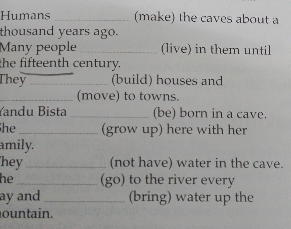 Humans _(make) the caves about a 
thousand years ago. 
Many people _(live) in them until 
the fifteenth century. 
They _(build) houses and 
_(move) to towns. 
Yandu Bista _(be) born in a cave. 
he_ (grow up) here with her 
amily. 
hey_ (not have) water in the cave. 
he _(go) to the river every 
ay and _(bring) water up the 
ountain.