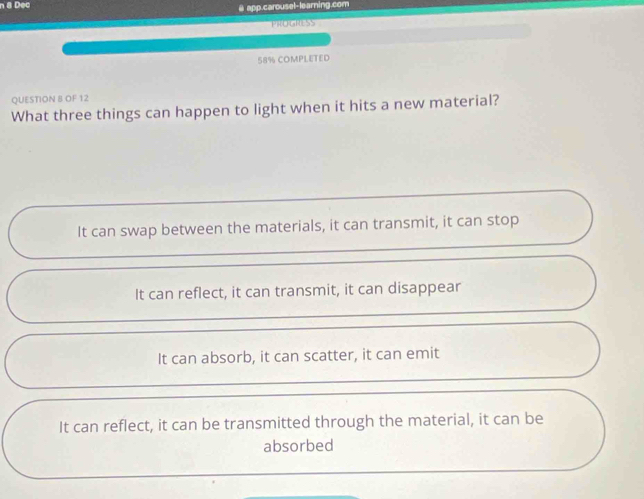 Deo
a app.carousel-learning.com
PROGRESS
58% COMPLETED
QUESTION 8 OF 12
What three things can happen to light when it hits a new material?
It can swap between the materials, it can transmit, it can stop
It can reflect, it can transmit, it can disappear
It can absorb, it can scatter, it can emit
It can reflect, it can be transmitted through the material, it can be
absorbed