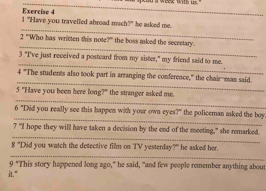 pe nd a week with us." 
Exercise 4 
1 "Have you travelled abroad much?" he asked me. 
2 "Who has written this note?" the boss asked the secretary. 
3 "I've just received a postcard from my sister," my friend said to me. 
4 "The students also took part in arranging the conference," the chair-man said. 
5 "Have you been here long?" the stranger asked me. 
6 "'] "Did you really see this happen with your own eyes?" the policeman asked the boy. 
7 "I hope they will have taken a decision by the end of the meeting," she remarked. 
8 'Did you watch the detective film on TV yesterday?" he asked her. 
9 "This story happened long ago," he said, "and few people remember anything about 
it."