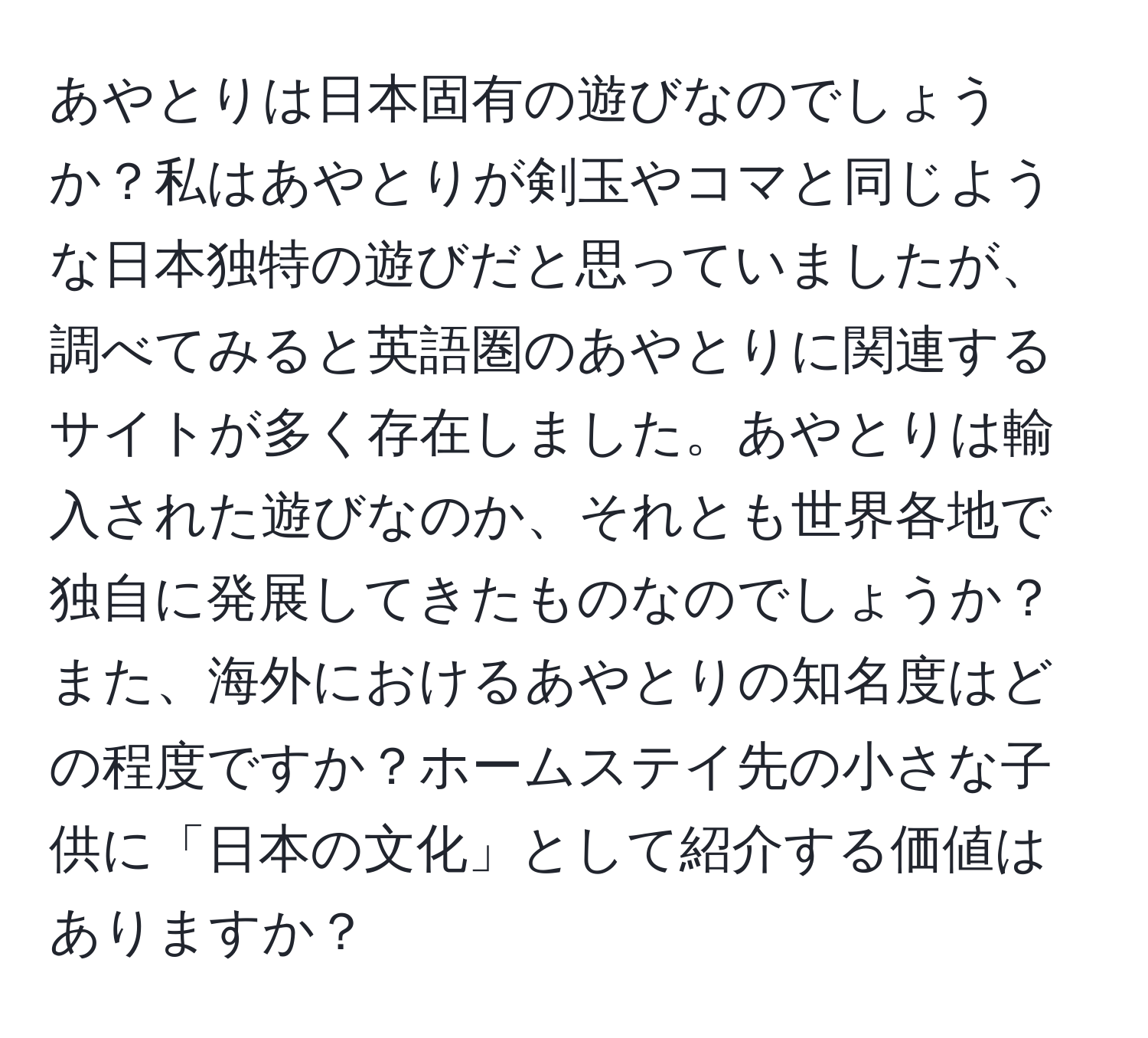 あやとりは日本固有の遊びなのでしょうか？私はあやとりが剣玉やコマと同じような日本独特の遊びだと思っていましたが、調べてみると英語圏のあやとりに関連するサイトが多く存在しました。あやとりは輸入された遊びなのか、それとも世界各地で独自に発展してきたものなのでしょうか？また、海外におけるあやとりの知名度はどの程度ですか？ホームステイ先の小さな子供に「日本の文化」として紹介する価値はありますか？