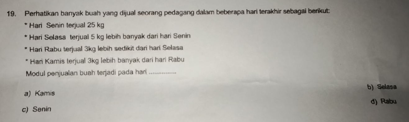 Perhatikan banyak buah yang dijual seorang pedagang dalam beberapa hari terakhir sebagai berikut
Hari Senin terjual 25 kg
Hari Selasa terjual 5 kg lebih banyak dari hari Senin
Hari Rabu terjual 3kg lebih sedikit dari har Selasa
* Hari Kamis terjual 3kg lebih banyak dari hari Rabu
Modul penjualan buah terjadi pada har_
a) Kamis b) Selasa
d) Rabu
c) Senin