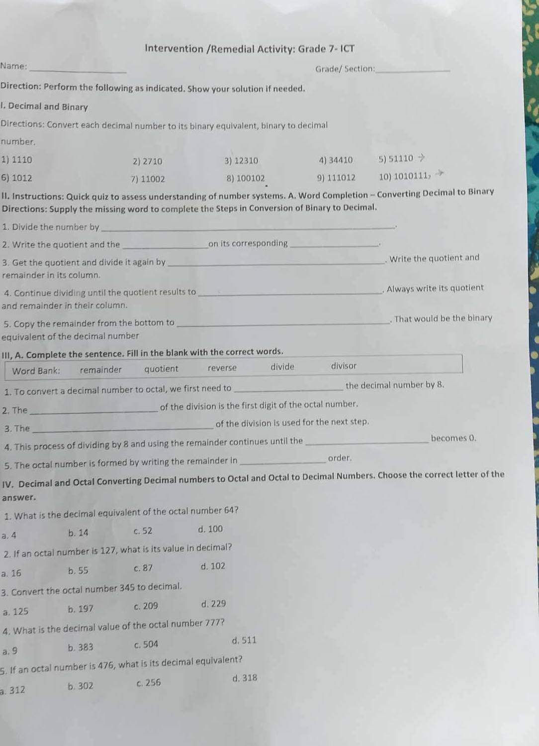 Intervention /Remedial Activity: Grade 7- ICT
Name: _Grade/ Section:_
Direction: Perform the following as indicated. Show your solution if needed.
I. Decimal and Binary
Directions: Convert each decimal number to its binary equivalent, binary to decimal
number.
1) 1110 2) 2710 3) 12310 4) 34410 5) 51110
6) 1012 7) 11002 8) 100102 9) 111012 10) 1010111,
II. Instructions: Quick quiz to assess understanding of number systems. A. Word Completion - Converting Decimal to Binary
Directions: Supply the missing word to complete the Steps in Conversion of Binary to Decimal.
1. Divide the number by_
2. Write the quotient and the_ on its corresponding_
3. Get the quotient and divide it again by_ . Write the quotient and
remainder in its column.
4. Continue dividing until the quotient results to _Always write its quotient
and remainder in their column.
5. Copy the remainder from the bottom to _. That would be the binary
equivalent of the decimal number
III, A. Complete the sentence. Fill in the blank with the correct words.
Word Bank: remainder quotient reverse divide divisor
1. To convert a decimal number to octal, we first need to _the decimal number by 8.
2. The _of the division is the first digit of the octal number.
3. The _of the division is used for the next step.
4. This process of dividing by 8 and using the remainder continues until the _becomes 0.
5. The octal number is formed by writing the remainder in_
order.
IV. Decimal and Octal Converting Decimal numbers to Octal and Octal to Decimal Numbers. Choose the correct letter of the
answer.
1. What is the decimal equivalent of the octal number 64?
a. 4 b. 14 c. 52 d. 100
2. If an octal number is 127, what is its value in decimal?
a. 16 b. 55 c. 87 d. 102
3. Convert the octal number 345 to decimal.
a. 125 b. 197 c. 209 d.229
4. What is the decimal value of the octal number 777?
a. 9 b. 383 c. 504 d. 511
5. If an octal number is 476, what is its decimal equivalent?
a. 312 b. 302 c. 256
d. 318