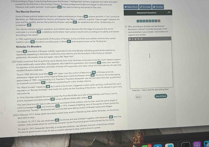 [15] According to Figes, it was during these years that Russian "intelligentsia" (writers, engineers and other educated
people) for the first time in the country's history, "formed professional bodies and began to demand more = Read Aloud Ø Annotate + Translate
influence over public policies," a prerogative  that used to belong exclusively to the crars.
The Marxist Doctrine Assessment Questions ^
Some of these political leaders and opinion makers embraced an illusory o S scheme set forth in The Communist
Manifesto, an 1848 pamphlet by German philosopher Karl Marx. It called for a global "class struggle" between the
poor and the wealthy, and as interpreted by Russian radicals.  P    the establishment of the "dictatorship of a
proletariat."
This rulle by ordinary workers, peasants, and soldiers was to become the first stage of a process that would 8. Why, according to the text, was the Russian'
culminate in a nirvana E  a-a stateless world where "each person would work according to his ability and receive Revolution a failure? Consider the goals of the'
according to his needs." revolutionaties in your answer. Cite evidence to
In 1903, eight Russian proponents of this piece of fantasy, led by a brilliant and ruthless revolutionary named support your answer. B  M D
Vladimir Lenin, 5 founded a socialist party in Minsk  that became known as the "Bolsheviks."
Nicholas II's Blunders
Libera members of Russian nobility responded to the dramatically radicalizing political atmosphere by
repeatedly appealing to Nicholas to authorize some reforms and the formation of the Duma, an elected
parliament. His answer, time and again, was a flat "Nyet--No!"
[20] Totally convinced that his authority came directly from God, Nicholas continued to lose the much needed support elites, who resented
of the traditionally czarist allies: the peasants, who hated his oppression; the moderate
revealed Russia's weakness. his rejection of the parliament; and even of some of his generals, who were critical of his blundering into wars that
Thus in 1900, Nicholas quarreled ET with Japan over the control of Manchuria, 1 a Chinese province,
whereupon Japan sank one of the imperial fleets and routed the Russian army. E . The ink on the embarrassing
peace treaty of 1905-negotiated by U.S. President Theodore Roosevelt-was still wet when Nicholas' guards fired
on a peaceful procession 37 in Petersburg pleading for a few modest reforms.
The "Black Sunday" massacre, I as it came to be known, triggered a nation wide uprising: comfirmed the czar's
reputation as "Bloody Nicholas"; and made him authorize the founding of the Duma - but he refused to give it any
Press Esc + Tab to exit the text editing field
real authority.
In 1914, Nicholas ordered the army to enter the First World-War as an ally of Great Britain and France, but his
poorly equipped and demoralized troops suffered defeat after defeat. Back Save & Next
The czar's final blunder was to take personal command of the soldiers, who by then were the prime target of
Lenin's propaganda _ and mutinous,  he in 1916. Instead of fighting, tens of thousands of them joined the
revolutionary "Soviets" = Bolsheviks-led councils that were taking control of Russian towns and villages.
[25] In February 1917, these rebels launched a week-long revolt in Petersburg that neither Nicholas, nor the Duma,
were able to stop
On March 15, 1917, the czar abdlicated  his throne and was arrested--together with Alexandra. their five
children, their private physician and three servants-by the Provisional government elected by the Duma.
On July 21, 1917, Alexander Kerensky, a moderate politician, was elected chairman of the Duma-chosen
Provisional government. It was the last successful attempt to stop Lenin's drive for power.