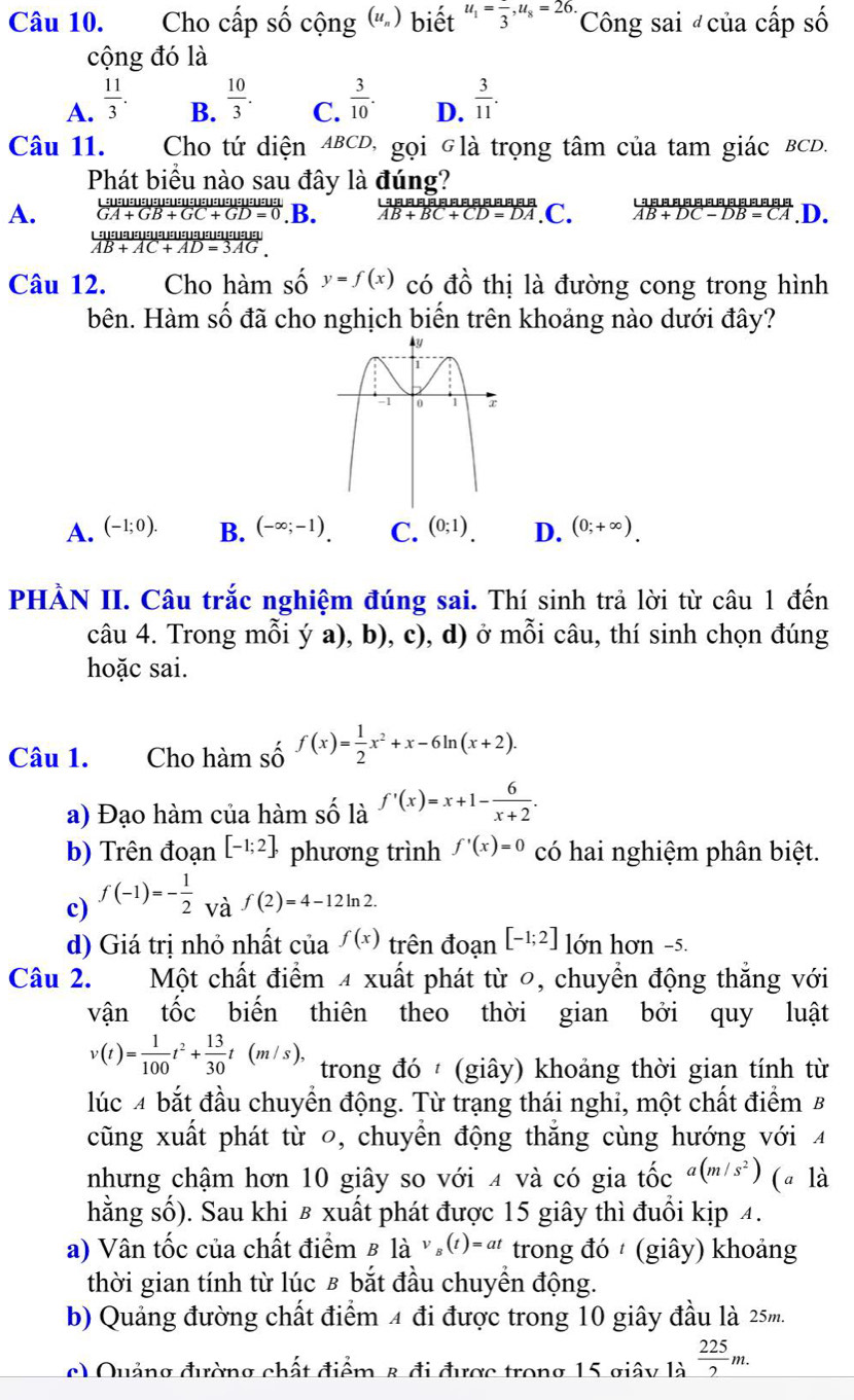 Cho cấp số cộng (u ' ) biết u_1=frac 3,u_8=26. Công sai của cấp số
cộng đó là
A.  11/3 .  10/3 .  3/10 . D.  3/11 .
B. C.
Câu 11. Cho tứ diện ABCD, gọi Glà trọng tâm của tam giác BCD.
Phát biểu nào sau đây là đúng?
A. GA+GB+GC+GD=0 .B. AB+BC+CD=DA C. AB+DC-DB=CA.D.

overline AB+AC+AD=3AG.
Câu 12. Cho hàm số y=f(x) có đồ thị là đường cong trong hình
bên. Hàm số đã cho nghịch biến trên khoảng nào dưới đây?
A. (-1;0). B. (-∈fty ;-1). C. (0;1). D. (0;+∈fty ).
PHÀN II. Câu trắc nghiệm đúng sai. Thí sinh trả lời từ câu 1 đến
câu 4. Trong mỗi ý a), b), c), d) ở mỗi câu, thí sinh chọn đúng
hoặc sai.
Câu 1. Cho hàm số f(x)= 1/2 x^2+x-6ln (x+2).
a) Đạo hàm của hàm số là f'(x)=x+1- 6/x+2 .
b) Trên đoạn [-1;2], phương trình f'(x)=0 có hai nghiệm phân biệt.
c) f(-1)=- 1/2  và f(2)=4-12ln 2
d) Giá trị nhỏ nhất cua^(f(x)) trên đoạn [-1;2] lớn hơn -5.
Câu 2. Một chất điểm 4 xuất phát từ 0, chuyển động thắng với
vận tốc biến thiên theo thời gian bởi quy luật
v(t)= 1/100 t^2+ 13/30 t(m/s), trong đó  (giây) khoảng thời gian tính từ
lúc 4 bắt đầu chuyển động. Từ trạng thái nghi, một chất điểm B
cũng xuất phát từ 0, chuyển động thẳng cùng hướng với 4
nhưng chậm hơn 10 giây so với 4 và có gia tốc a(m/s^2) (a là
hằng số). Sau khi в xuất phát được 15 giây thì đuổi kịp 4.
a) Vân tốc của chất điểm B là (t)=at trong đó  (giây) khoảng
thời gian tính từ lúc £ bắt đầu chuyển động.
b) Quảng đường chất điểm 4 đi được trong 10 giây đầu là 25m.
c) Quảng đường chất điểm & đi được trong 15 giây là  225/2 m.