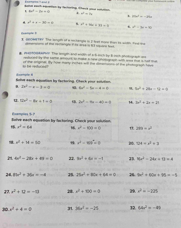 Examples 1 and 2 Ou can complete your homework orline.
Solve each equation by factoring. Check your solution.
1. 6x^2-2x=0 2. x^2=7x
3. 20x^2=-25x
4. x^2+x-30=0 5. x^2+14x+33=0 6. x^2-3x=10
Example 3
7 GEOMETRY The length of a rectangle is 2 feet more than its width. Find the
dimensions of the rectangle if its area is 63 square feet.
8. PHOTOGRAPHY The length and width of a 6-inch by 8-inch photograph are
reduced by the same amount to make a new photograph with area that is half that
of the original. By how many inches will the dimensions of the photograph have
to be reduced?
Example 4
Solve each equation by factoring. Check your solution.
9. 2x^2-x-3=0 10. 6x^2-5x-4=0 11. 5x^2+28x-12=0
12. 12x^2-8x+1=0 13. 2x^2-11x-40=0 14. 3x^2+2x=21
Examples 5-7
Solve each equation by factoring. Check your solution.
15. x^2=64 16. x^2-100=0 17. 289=x^2
18. x^2+14=50 19. x^2-169=0 20. 124=x^2+3
21. 4x^2-28x+49=0 22. 9x^2+6x=-1 23. 16x^2-24x+13=4
24. 81x^2+36x=-4 25. 25x^2+80x+64=0 26. 9x^2+60x+95=-5
27. x^2+12=-13 28. x^2+100=0 29. x^2=-225
30. x^2+4=0 31. 36x^2=-25 32. 64x^2=-49